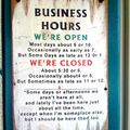We are open for business. Except when we are closed. But even then we might be open. Unless it's closing time. Then we'd be closing. But sometimes we'd be opening. At other times we might not even be there. What was i trying to say again?